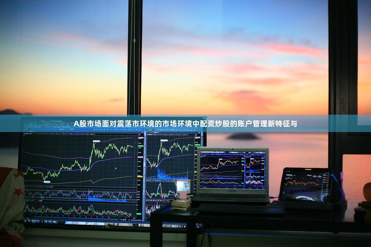 A股市场面对震荡市环境的市场环境中配资炒股的账户管理新特征与
