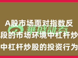 A股市场面对指数反复拉锯阶段的市场环境中杠杆炒股的投资行为趋