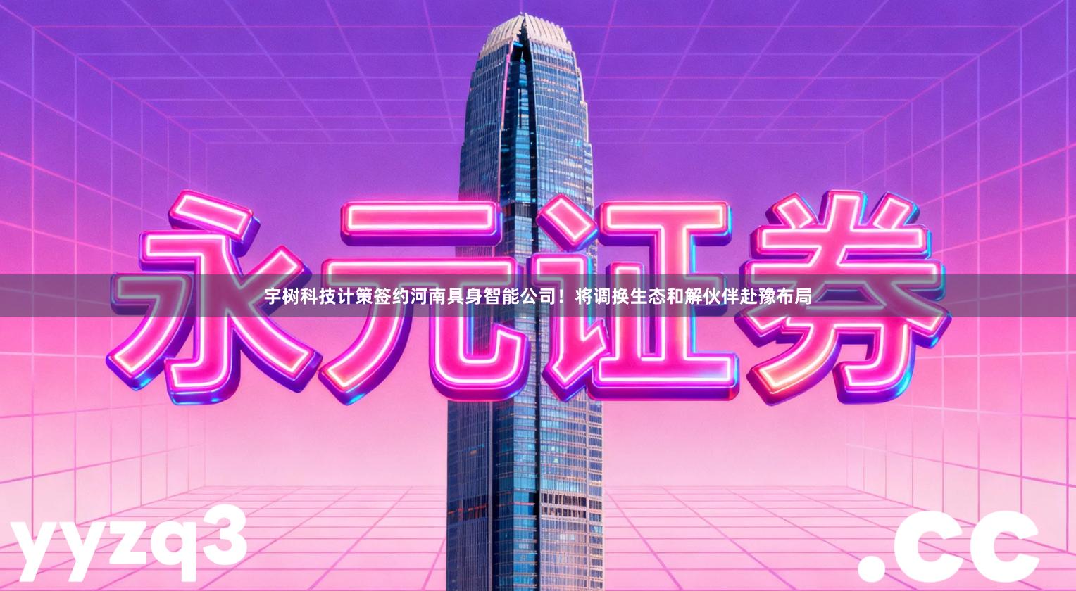 宇树科技计策签约河南具身智能公司！将调换生态和解伙伴赴豫布局